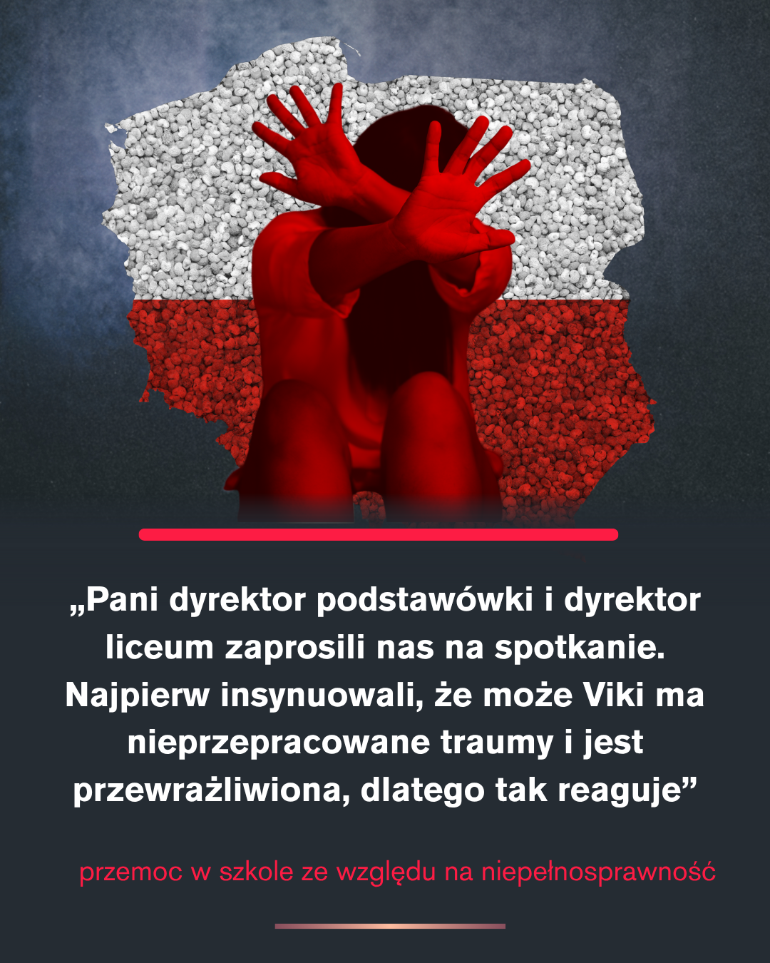 Czekali pod salą, żeby ją wyśmiać. Szkoła nazywa to „dziecięcą ciekawością” Ta sama grafika z dzieckiem w geście „stop” na tle biało-czerwonej mapy Polski. Pod spodem cytat mamy Viktorii: „Pani dyrektor podstawówki i dyrektor liceum zaprosili nas na spotkanie. Najpierw insynuowali, że może Viki ma nieprzepracowane traumy i jest przewrażliwiona, dlatego tak reaguje”. Na dole czerwony podpis: „przemoc w szkole ze względu na niepełnosprawność”.